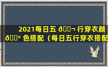 2021每日五 🐬 行穿衣颜 💮 色搭配（每日五行穿衣搭配2021.4.21）